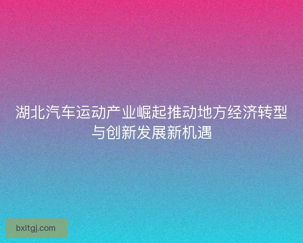 湖北汽车运动产业崛起推动地方经济转型与创新发展新机遇