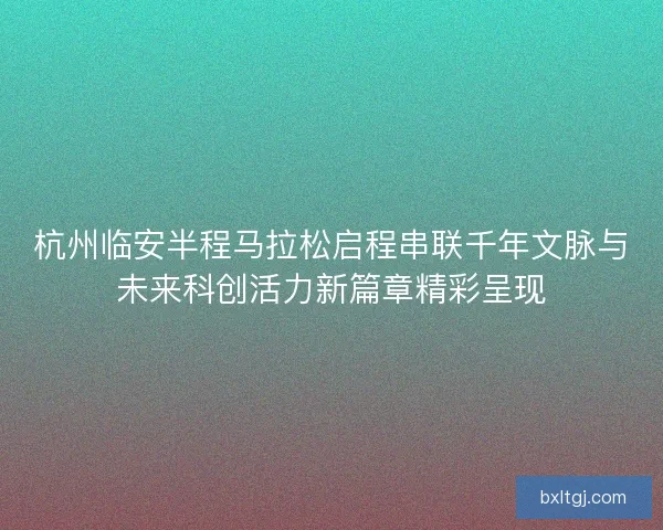 杭州临安半程马拉松启程串联千年文脉与未来科创活力新篇章精彩呈现