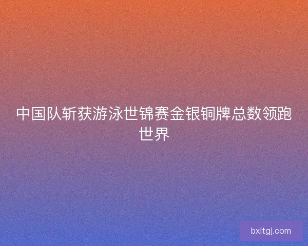 中国队斩获游泳世锦赛金银铜牌总数领跑世界