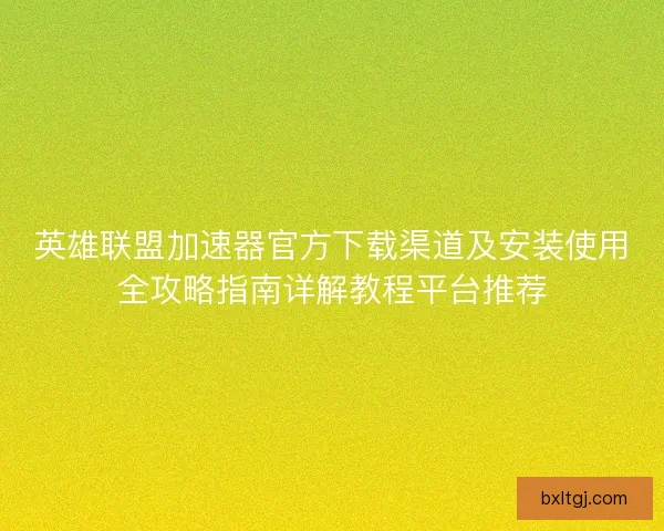 英雄联盟加速器官方下载渠道及安装使用全攻略指南详解教程平台推荐