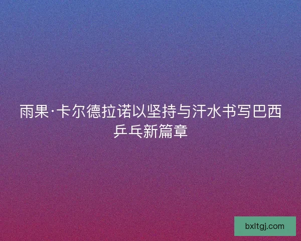 雨果·卡尔德拉诺以坚持与汗水书写巴西乒乓新篇章