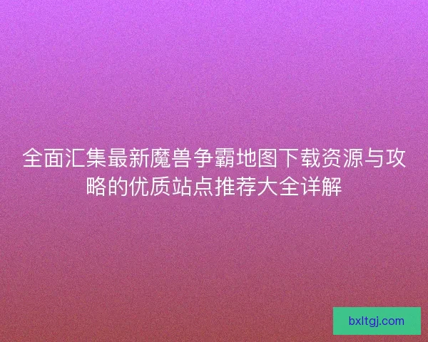全面汇集最新魔兽争霸地图下载资源与攻略的优质站点推荐大全详解