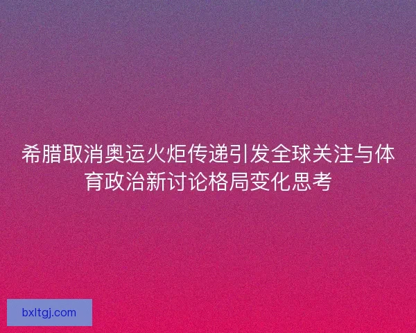希腊取消奥运火炬传递引发全球关注与体育政治新讨论格局变化思考