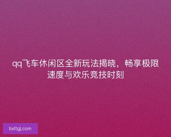 qq飞车休闲区全新玩法揭晓，畅享极限速度与欢乐竞技时刻