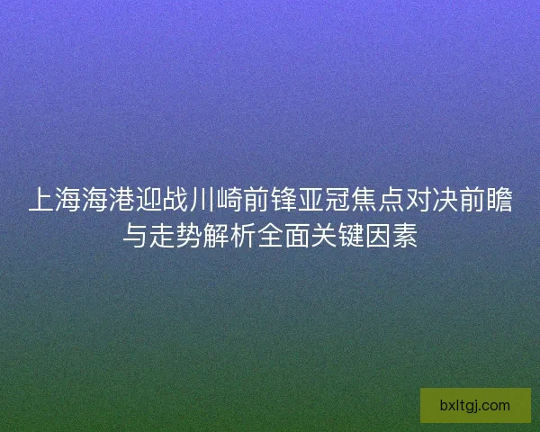 上海海港迎战川崎前锋亚冠焦点对决前瞻与走势解析全面关键因素