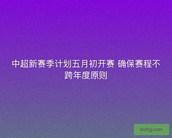 中超新赛季计划五月初开赛 确保赛程不跨年度原则