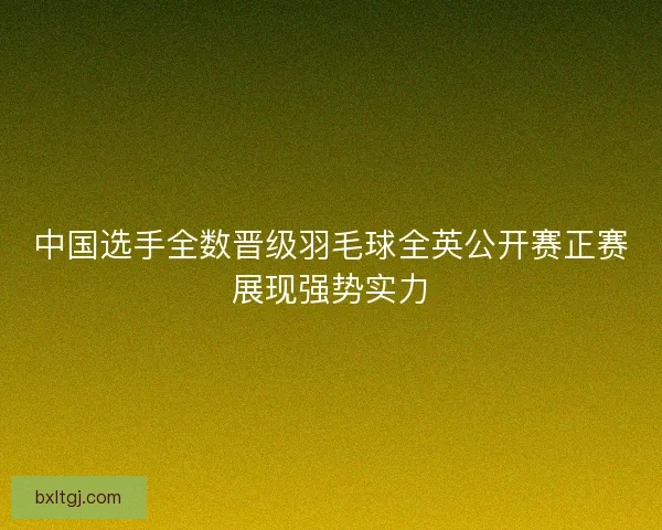 中国选手全数晋级羽毛球全英公开赛正赛展现强势实力