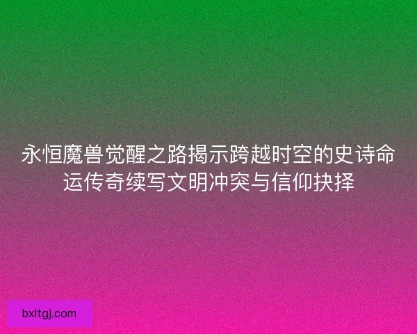 永恒魔兽觉醒之路揭示跨越时空的史诗命运传奇续写文明冲突与信仰抉择